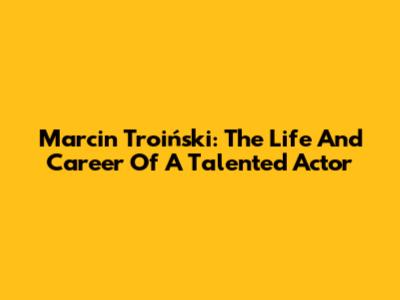 Marcin Troiński: The Life And Career Of A Talented Actor