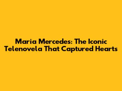 Maria Mercedes: The Iconic Telenovela That Captured Hearts
