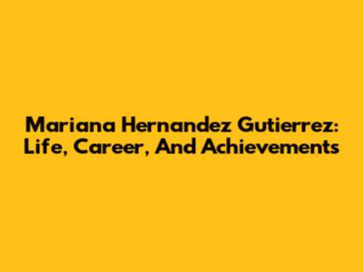 Mariana Hernandez Gutierrez: Life, Career, And Achievements