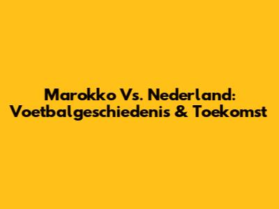 Marokko Vs. Nederland: Voetbalgeschiedenis & Toekomst