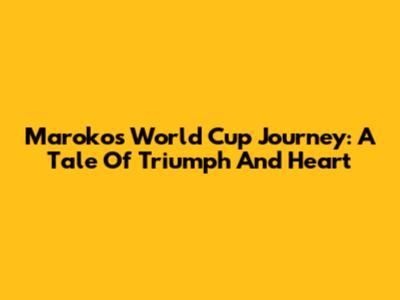 Maroko's World Cup Journey: A Tale Of Triumph And Heart