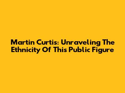 Martin Curtis: Unraveling The Ethnicity Of This Public Figure