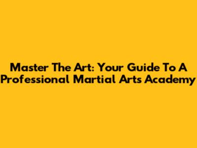 Master The Art: Your Guide To A Professional Martial Arts Academy
