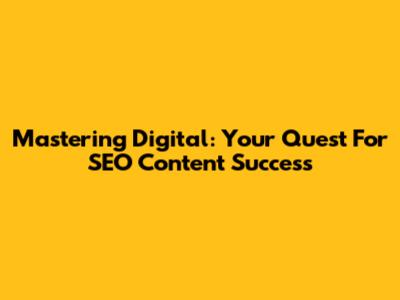 Mastering Digital: Your Quest For SEO Content Success