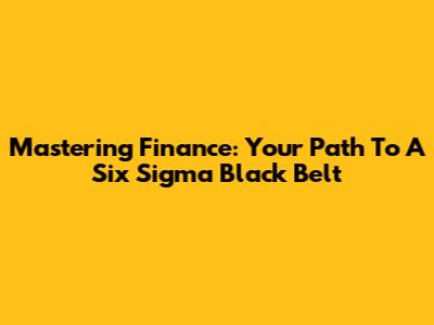 Mastering Finance: Your Path To A Six Sigma Black Belt