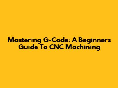 Mastering G-Code: A Beginner's Guide To CNC Machining