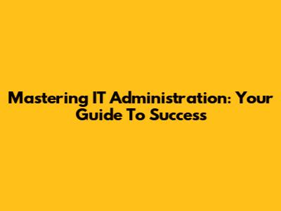 Mastering IT Administration: Your Guide To Success