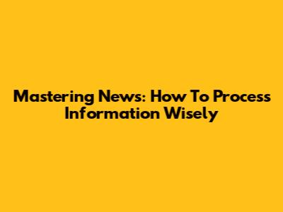 Mastering News: How To Process Information Wisely