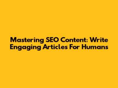 Mastering SEO Content: Write Engaging Articles For Humans