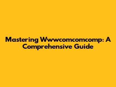 Mastering Wwwcomcomcomp: A Comprehensive Guide