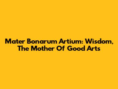 Mater Bonarum Artium: Wisdom, The Mother Of Good Arts