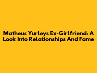 Matheus Yurley's Ex-Girlfriend: A Look Into Relationships And Fame