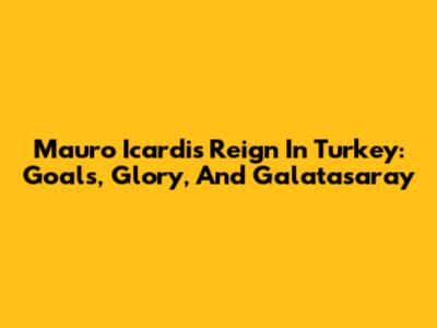 Mauro Icardi's Reign In Turkey: Goals, Glory, And Galatasaray
