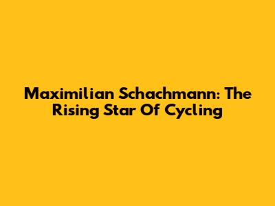 Maximilian Schachmann: The Rising Star Of Cycling