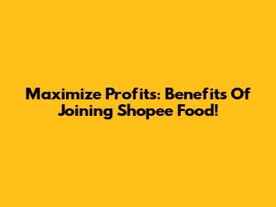 Maximize Profits: Benefits Of Joining Shopee Food!