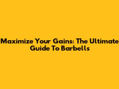 Maximize Your Gains: The Ultimate Guide To Barbells