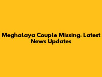 Meghalaya Couple Missing: Latest News Updates