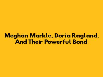 Meghan Markle, Doria Ragland, And Their Powerful Bond