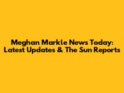 Meghan Markle News Today: Latest Updates & The Sun Reports