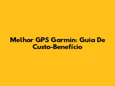 Melhor GPS Garmin: Guia De Custo-Benefício