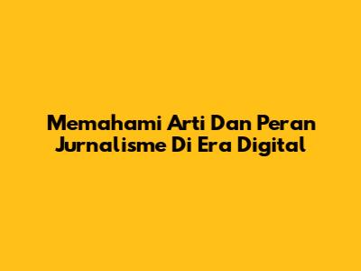 Memahami Arti Dan Peran Jurnalisme Di Era Digital