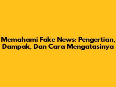 Memahami Fake News: Pengertian, Dampak, Dan Cara Mengatasinya