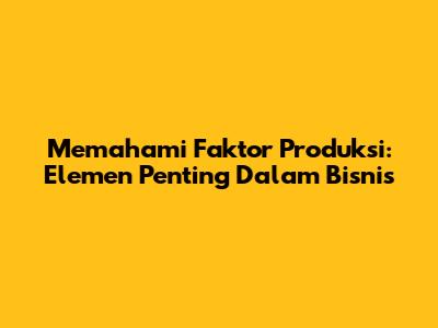 Memahami Faktor Produksi: Elemen Penting Dalam Bisnis