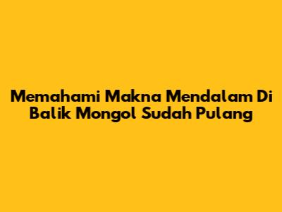 Memahami Makna Mendalam Di Balik "Mongol Sudah Pulang"