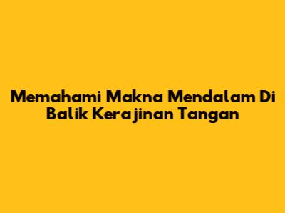Memahami Makna Mendalam Di Balik Kerajinan Tangan