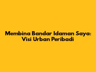 Membina Bandar Idaman Saya: Visi Urban Peribadi