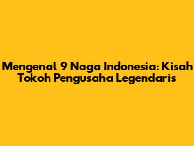 Mengenal 9 Naga Indonesia: Kisah Tokoh Pengusaha Legendaris