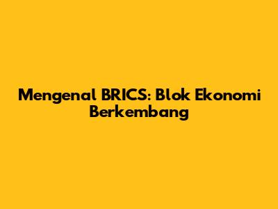 Mengenal BRICS: Blok Ekonomi Berkembang