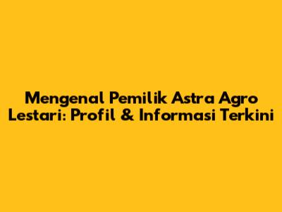 Mengenal Pemilik Astra Agro Lestari: Profil & Informasi Terkini