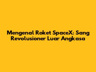 Mengenal Roket SpaceX: Sang Revolusioner Luar Angkasa