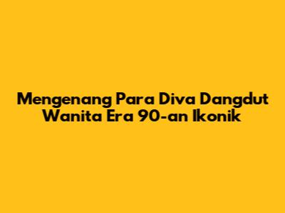 Mengenang Para Diva Dangdut Wanita Era 90-an Ikonik