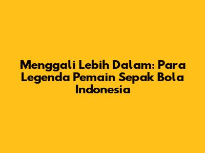 Menggali Lebih Dalam: Para Legenda Pemain Sepak Bola Indonesia