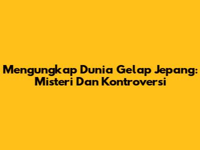 Mengungkap Dunia Gelap Jepang: Misteri Dan Kontroversi