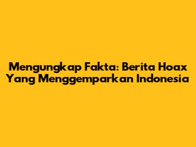 Mengungkap Fakta: Berita Hoax Yang Menggemparkan Indonesia
