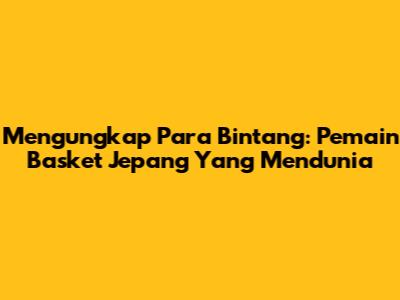 Mengungkap Para Bintang: Pemain Basket Jepang Yang Mendunia