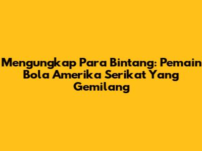 Mengungkap Para Bintang: Pemain Bola Amerika Serikat Yang Gemilang