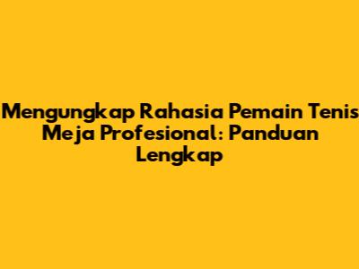 Mengungkap Rahasia Pemain Tenis Meja Profesional: Panduan Lengkap