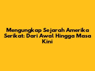 Mengungkap Sejarah Amerika Serikat: Dari Awal Hingga Masa Kini