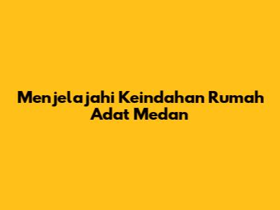 Menjelajahi Keindahan Rumah Adat Medan