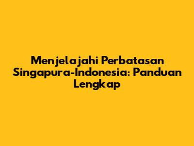 Menjelajahi Perbatasan Singapura-Indonesia: Panduan Lengkap