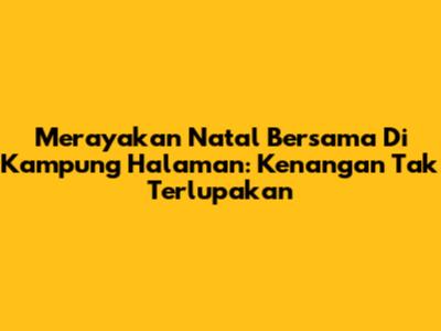 Merayakan Natal Bersama Di Kampung Halaman: Kenangan Tak Terlupakan