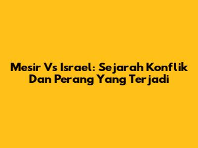 Mesir Vs Israel: Sejarah Konflik Dan Perang Yang Terjadi