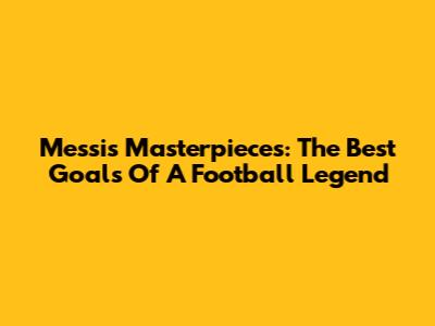 Messi's Masterpieces: The Best Goals Of A Football Legend