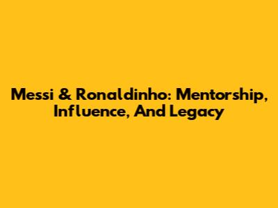 Messi & Ronaldinho: Mentorship, Influence, And Legacy