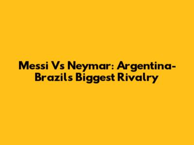 Messi Vs Neymar: Argentina-Brazil's Biggest Rivalry
