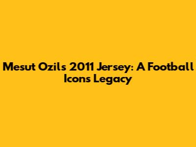 Mesut Ozil's 2011 Jersey: A Football Icon's Legacy